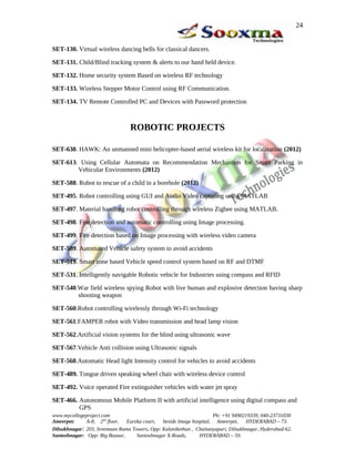 24


SET-130. Virtual wireless dancing bells for classical dancers.

SET-131. Child/Blind tracking system & alerts to our hand held device.

SET-132. Home security system Based on wireless RF technology

SET-133. Wireless Stepper Motor Control using RF Communication.

SET-134. TV Remote Controlled PC and Devices with Password protection



                                 ROBOTIC PROJECTS

SET-638. HAWK: An unmanned mini helicopter-based aerial wireless kit for localization (2012)

SET-613. Using Cellular Automata on Recommendation Mechanism for Smart Parking in
        Vehicular Environments (2012)

SET-588. Robot to rescue of a child in a borehole (2012)

SET-495. Robot controlling using GUI and Audio Video capturing using MATLAB

SET-497. Material handling robot controlling through wireless Zigbee using MATLAB.

SET-498. Fire detection and automatic controlling using Image processing.

SET-499. Fire detection based on Image processing with wireless video camera

SET-509. Automated Vehicle safety system to avoid accidents

SET-519. Smart zone based Vehicle speed control system based on RF and DTMF

SET-531. Intelligently navigable Robotic vehicle for Industries using compass and RFID

SET-540.War field wireless spying Robot with live human and explosive detection having sharp
        shooting weapon

SET-560.Robot controlling wirelessly through Wi-Fi technology

SET-561.FAMPER robot with Video transmission and head lamp vision

SET-562.Artificial vision systems for the blind using ultrasonic wave

SET-567.Vehicle Anti collision using Ultrasonic signals

SET-568.Automatic Head light Intensity control for vehicles to avoid accidents

SET-489. Tongue driven speaking wheel chair with wireless device control

SET-492. Voice operated Fire extinguisher vehicles with water jet spray

SET-466. Autonomous Mobile Platform II with artificial intelligence using digital compass and
         GPS
www.mycollegeproject.com                                            Ph: +91 9490219339, 040-23731030
Ameerpet:     A-8, 2nd floor,  Eureka court,  beside Image hospital, Ameerpet,     HYDERABAD – 73.
Dilsukhnagar: 203, Sreemaan Rama Towers, Opp: Kalanikethan , Chaitanyapuri, Dilsukhnagar, Hyderabad-62.
Santoshnagar: Opp: Big Bazaar,     Santoshnagar X-Roads,      HYDERABAD – 59.
 