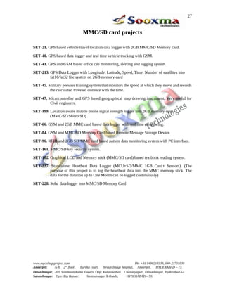 27


                                 MMC/SD card projects

SET-21. GPS based vehicle travel location data logger with 2GB MMC/SD Memory card.

SET-40. GPS based data logger and real time vehicle tracking with GSM.

SET-41. GPS and GSM based office cab monitoring, alerting and logging system.

SET-213. GPS Data Logger with Longitude, Latitude, Speed, Time, Number of satellites into
         fat16/fat32 file system on 2GB memory card

SET-45. Military persons training system that monitors the speed at which they move and records
         the calculated traveled distance with the time.

SET-47. Microcontroller and GPS based geographical map drawing instrument. Very useful for
         Civil engineers.

SET-199. Location aware mobile phone signal strength logger into 2GB memory card
         (MMC/SD/Micro SD)

SET-66. GSM and 2GB MMC card based data logger with real time monitoring.

SET-84. GSM and MMC/SD Memory Card based Remote Message Storage Device.

SET-96. RFID and 2GB SD/MMC card based patient data monitoring system with PC interface.

SET-161. MMC/SD key security system.

SET-162. Graphical LCD and Memory stick (MMC/SD card) based textbook reading system.

SET-227. Standalone Heartbeat Data Logger (MCU+SD/MMC 1GB Card+ Sensors). (The
        purpose of this project is to log the heartbeat data into the MMC memory stick. The
        data for the duration up to One Month can be logged continuously)

SET-228. Solar data logger into MMC/SD Memory Card




www.mycollegeproject.com                                            Ph: +91 9490219339, 040-23731030
Ameerpet:     A-8, 2nd floor,  Eureka court,  beside Image hospital, Ameerpet,     HYDERABAD – 73.
Dilsukhnagar: 203, Sreemaan Rama Towers, Opp: Kalanikethan , Chaitanyapuri, Dilsukhnagar, Hyderabad-62.
Santoshnagar: Opp: Big Bazaar,     Santoshnagar X-Roads,      HYDERABAD – 59.
 