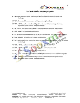 28


                           MEMS accelerometer projects

SET-08. Head movement based voice enabled wireless device switching for physically
         challenged

SET-160. Automatic fall detection and activity monitoring for elderly.

SET-200. MEMS Accelerometer based digital photo frame with automatic position/view
         adjustment system (similar to digital cameras)

SET-02. Design and construction of MEMS based tilt operated touch free mobile phone.

SET-159. MEMS Accelerometer controlled PC.

SET-22. Wearable Technology based secure access control system with motion based password.

SET-230. Wearable technology for wireless gadgets control

SET-117. Wireless vibration monitoring system of industrial equipments (Also useful for bridges
         monitoring).

SET-139. MEMS Accelerometer based Hands Gesture controlled Robot

SET-145. MEMS controlled robot with wireless video camera mounted on it.

SET-144. Hand Gestures controlled Intelligent Wheelchair.

SET-152. Micro Electro Mechanical Sensor (MEMS) Accelerometer based self-balancing robot.

SET-200. MEMS Accelerometer based digital photo frame with automatic position/view
         adjustment system (similar to digital cameras)




www.mycollegeproject.com                                            Ph: +91 9490219339, 040-23731030
Ameerpet:     A-8, 2nd floor,  Eureka court,  beside Image hospital, Ameerpet,     HYDERABAD – 73.
Dilsukhnagar: 203, Sreemaan Rama Towers, Opp: Kalanikethan , Chaitanyapuri, Dilsukhnagar, Hyderabad-62.
Santoshnagar: Opp: Big Bazaar,     Santoshnagar X-Roads,      HYDERABAD – 59.
 