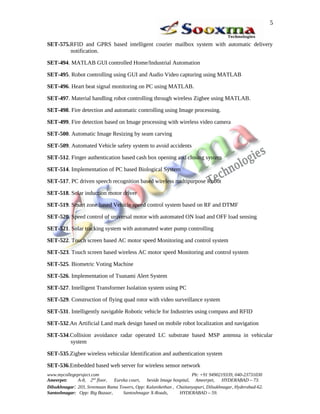 5


SET-575.RFID and GPRS based intelligent courier mailbox system with automatic delivery
        notification.

SET-494. MATLAB GUI controlled Home/Industrial Automation

SET-495. Robot controlling using GUI and Audio Video capturing using MATLAB

SET-496. Heart beat signal monitoring on PC using MATLAB.

SET-497. Material handling robot controlling through wireless Zigbee using MATLAB.

SET-498. Fire detection and automatic controlling using Image processing.

SET-499. Fire detection based on Image processing with wireless video camera

SET-500. Automatic Image Resizing by seam carving

SET-509. Automated Vehicle safety system to avoid accidents

SET-512. Finger authentication based cash box opening and closing system

SET-514. Implementation of PC based Biological System

SET-517. PC driven speech recognition based wireless multipurpose Robot

SET-518. Solar induction motor driver

SET-519. Smart zone based Vehicle speed control system based on RF and DTMF

SET-520. Speed control of universal motor with automated ON load and OFF load sensing

SET-521. Solar tracking system with automated water pump controlling

SET-522. Touch screen based AC motor speed Monitoring and control system

SET-523. Touch screen based wireless AC motor speed Monitoring and control system

SET-525. Biometric Voting Machine

SET-526. Implementation of Tsunami Alert System

SET-527. Intelligent Transformer Isolation system using PC

SET-529. Construction of flying quad rotor with video surveillance system

SET-531. Intelligently navigable Robotic vehicle for Industries using compass and RFID

SET-532.An Artificial Land mark design based on mobile robot localization and navigation

SET-534.Collision avoidance radar operated LC substrate based MSP antenna in vehicular
        system

SET-535.Zigbee wireless vehicular Identification and authentication system

SET-536.Embedded based web server for wireless sensor network
www.mycollegeproject.com                                            Ph: +91 9490219339, 040-23731030
Ameerpet:     A-8, 2nd floor,  Eureka court,  beside Image hospital, Ameerpet,     HYDERABAD – 73.
Dilsukhnagar: 203, Sreemaan Rama Towers, Opp: Kalanikethan , Chaitanyapuri, Dilsukhnagar, Hyderabad-62.
Santoshnagar: Opp: Big Bazaar,     Santoshnagar X-Roads,      HYDERABAD – 59.
 