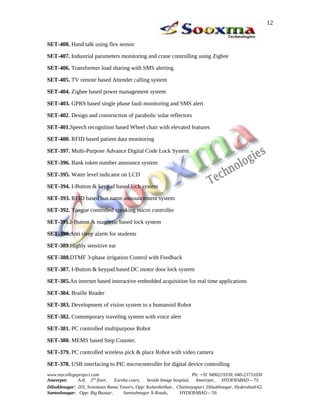 SET-408. Hand talk using flex sensor
SET-407. Industrial parameters monitoring and crane controlling using Zigbee
SET-406. Transformer load sharing with SMS alerting.
SET-405. TV remote based Attender calling system
SET-404. Zigbee based power management system
SET-403. GPRS based single phase fault monitoring and SMS alert
SET-402. Design and construction of parabolic solar reflectors
SET-401.Speech recognition based Wheel chair with elevated features
SET-400. RFID based patient data monitoring
SET-397. Multi-Purpose Advance Digital Code Lock System
SET-396. Bank token number announce system
SET-395. Water level indicator on LCD
SET-394. I-Button & keypad based lock system
SET-393. RFID based bus name announcement system
SET-392. Tongue controlled speaking micro controller
SET-391.I-Button & magnetic based lock system
SET-390.Anti sleep alarm for students
SET-389.Highly sensitive ear
SET-388.DTMF 3-phase irrigation Control with Feedback
SET-387. I-Button & keypad based DC motor door lock system
SET-385.An internet based interactive embedded acquisition for real time applications
SET-384. Braille Reader
SET-383. Development of vision system to a humanoid Robot
SET-382. Contemporary traveling system with voice alert
SET-381. PC controlled multipurpose Robot
SET-380. MEMS based Step Counter.
SET-379. PC controlled wireless pick & place Robot with video camera
SET-378. USB interfacing to PIC microcontroller for digital device controlling
www.mycollegeproject.com Ph: +91 9490219339, 040-23731030
Ameerpet: A-8, 2nd
floor, Eureka court, beside Image hospital, Ameerpet, HYDERABAD – 73.
Dilsukhnagar: 203, Sreemaan Rama Towers, Opp: Kalanikethan , Chaitanyapuri, Dilsukhnagar, Hyderabad-62.
Santoshnagar: Opp: Big Bazaar, Santoshnagar X-Roads, HYDERABAD – 59.
12
 