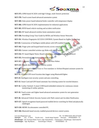SET-375. GPRS based SCADA with high Voltage, multi Sensors protection
SET-370. Touch screen based advanced automation system
SET-369. Solar power based industrial boiler controller with temperature display
SET-366. GPRS based SCADA implementation for industrial applications
SET-365. RFID based vehicle tracking and accident notification
SET-363. RF based advanced wireless home automation system
SET-358. Providing Group Tour Guide by RFIDs and Wireless Sensor Networks
SET-351. Wireless Fingerprint ACCESS CONTROL System Based on ZigBee Technology
SET-03. Construction of Intelligent mobile phone with GPS enabled features.
SET-342. Finger print and keypad based security access control system.
SET-353. Gesture controlled wireless spy Robo with video capture
SET-354. PC based Digital Notice Board with display on LCD using RS485 protocol
SET-355. Personalized area human positioning system
SET-357. Computer Controlled Wireless Pick and Place Robot
SET-223. Missile detection and auto destroy system
SET-10. Zigbee based wireless Voice to Text translator in Airlines/Hospital assistant system for
blind/Illiterates.
SET-11. Wireless GPS travel location data logger using Bluetooth/Zigbee.
SET-23. Intelligent train security system and auto controlling
SET-13. Smart Card and GPS based automatic bus ticketing system for traveled distance.
SET-16. Cardiac Sentinel: A smart GSM based embedded solution for continuous remote
monitoring of cardiac patients.
SET-19. Touch screen and Zigbee based advanced automation system for next generation
apartments.
SET-20. Advanced Vehicle Security System with Theft control and Accident Notification.
SET-157. Speech recognition based password enabled device switching for blind and physically
challenged.
SET-159. MEMS Accelerometer controlled PC.
SET-184. Bluetooth based security enabled powered devices control system.
www.mycollegeproject.com Ph: +91 9490219339, 040-23731030
Ameerpet: A-8, 2nd
floor, Eureka court, beside Image hospital, Ameerpet, HYDERABAD – 73.
Dilsukhnagar: 203, Sreemaan Rama Towers, Opp: Kalanikethan , Chaitanyapuri, Dilsukhnagar, Hyderabad-62.
Santoshnagar: Opp: Big Bazaar, Santoshnagar X-Roads, HYDERABAD – 59.
13
 