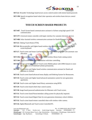 SET-22. Wearable Technology based secure access control system with motion based password.
SET-198. Speech recognition based wheel chair operation and wireless home devices control
system
TOUCH SCREEN BASED PROJECTS
SET-467. Touch Screen based communication assistant in Airlines using high speed CAN
communication
SET-377. Universal remote controller with haptic interface for customer electronic devices
SET-468. Solar-Assisted wireless communication assistant for Dumb/Illiterates in Airlines
SET-25. Talking Touch Home (TTH).
SET-26. Microcontroller and Zigbee based wireless chat/communication system with Touch
screen keyboard.
SET-27. Touch screen and Smart Card based prepaid Ticket booking system with automatic seat
allocation.
SET-194. Microcontroller and Touch screen based wireless library book catalog system
SET-344. Touch screen based home automation with door controlling.
SET-01. Design and development of Touch screen Mobile phone with GPRS features to store
the contacts in to Predefined website permanently.
SET-09. Touch screen and Zigbee based wireless communication assistant for Dumb and
illiterates in Airlines
SET-18. Touch screen based advanced menu display and Ordering System for Restaurants.
SET-19. Touch screen and Zigbee based advanced automation system for next generation
apartments.
SET-28. Touch screen and Zigbee based library automation using RFID.
SET-29. Touch screen based wheel chair control system.
SET-30. Image based password authentication for Illiterates with Touch screen.
SET-31. Touch screen based Nurse/attendant calling system for physically impaired.
SET-32. Touch screen based Digital Slate for next generation elementary school children.
SET-33. Touch screen based remote controlled robot with wireless video camera.
SET-34. Zigbee/Bluetooth and Touch screen Controlled PC.
www.mycollegeproject.com Ph: +91 9490219339, 040-23731030
Ameerpet: A-8, 2nd
floor, Eureka court, beside Image hospital, Ameerpet, HYDERABAD – 73.
Dilsukhnagar: 203, Sreemaan Rama Towers, Opp: Kalanikethan , Chaitanyapuri, Dilsukhnagar, Hyderabad-62.
Santoshnagar: Opp: Big Bazaar, Santoshnagar X-Roads, HYDERABAD – 59.
14
 