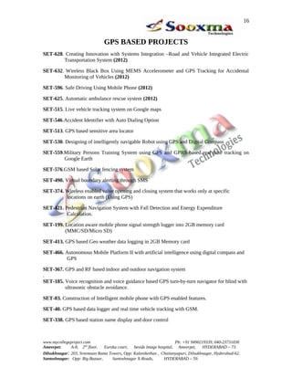 GPS BASED PROJECTS
SET-628. Creating Innovation with Systems Integration –Road and Vehicle Integrated Electric
Transportation System (2012)
SET-632. Wireless Black Box Using MEMS Accelerometer and GPS Tracking for Accidental
Monitoring of Vehicles (2012)
SET-596. Safe Driving Using Mobile Phone (2012)
SET-625. Automatic ambulance rescue system (2012)
SET-515. Live vehicle tracking system on Google maps
SET-546.Accident Identifier with Auto Dialing Option
SET-513. GPS based sensitive area locator
SET-530. Designing of intelligently navigable Robot using GPS and Digital Compass
SET-559.Military Persons Training System using GPS and GPRS based real time tracking on
Google Earth
SET-576.GSM based Solar fencing system
SET-490. Virtual boundary alerting through SMS
SET-374. Wireless enabled valve opening and closing system that works only at specific
locations on earth (Using GPS)
SET-421. Pedestrian Navigation System with Fall Detection and Energy Expenditure
Calculation.
SET-199. Location aware mobile phone signal strength logger into 2GB memory card
(MMC/SD/Micro SD)
SET-413. GPS based Geo weather data logging in 2GB Memory card
SET-466. Autonomous Mobile Platform II with artificial intelligence using digital compass and
GPS
SET-367. GPS and RF based indoor and outdoor navigation system
.
SET-185. Voice recognition and voice guidance based GPS turn-by-turn navigator for blind with
ultrasonic obstacle avoidance.
SET-03. Construction of Intelligent mobile phone with GPS enabled features.
SET-40. GPS based data logger and real time vehicle tracking with GSM.
SET-338. GPS based station name display and door control
www.mycollegeproject.com Ph: +91 9490219339, 040-23731030
Ameerpet: A-8, 2nd
floor, Eureka court, beside Image hospital, Ameerpet, HYDERABAD – 73.
Dilsukhnagar: 203, Sreemaan Rama Towers, Opp: Kalanikethan , Chaitanyapuri, Dilsukhnagar, Hyderabad-62.
Santoshnagar: Opp: Big Bazaar, Santoshnagar X-Roads, HYDERABAD – 59.
16
 