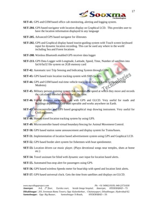 SET-41. GPS and GSM based office cab monitoring, alerting and logging system.
SET-204. GPS based navigator with location display on Graphical LCD. This provides user to
have the location information displayed in any language
SET-205. Advanced GPS based navigator for illiterates
SET-202. GPS and Graphical display based tourist-guiding system with Touch screen keyboard
input for dynamic location recording. This can be used any where in the world
including Sea and Forest locations
SET-208. Wireless Bluetooth enabled GPS receiver data logger
SET-213. GPS Data Logger with Longitude, Latitude, Speed, Time, Number of satellites into
fat16/fat32 file system on 2GB memory card
SET-42. Automatic taxi Trip Sensing and Indicating System through GSM.
SET-43. GPS based train location tracking system with SMS facility.
SET-44. GPS and GSM based real-time vehicle tracking on Google Earth (with two GSM
Modems)
SET-45. Military persons training system that monitors the speed at which they move and records
the calculated traveled distance with the time.
SET-46. Virtual distance measuring tape with GPS and GLCD. Very useful for roads and
buildings department. One man operable and works anywhere on Earth.
SET-47. Microcontroller and GPS based geographical map drawing instrument. Very useful for
Civil engineers.
SET-48. Human travel location tracking system by using GPS.
SET-49. Microcontroller based virtual boundary/fencing for Animal Movement Control.
SET-50. GPS based station name announcement and display system for Trains/buses.
SET-51. Implementation of location based advertisement system using GPS and Graphical LCD.
SET-52. GPS based border alert system for fishermen with boat speedometer.
SET-53. Location driven car music player. (Plays devotional songs near temples, shuts at home
etc.)
SET-54. Travel assistant for blind with dynamic user input for location based alerts.
SET-55. Automated bus-stop alert for passengers using GPS.
SET-56. GPS based wireless Speedo meter for boat/ship with speed and location limit alerts.
SET-57. GPS based universal clock. Gets the time from satellites and displays on GLCD.
www.mycollegeproject.com Ph: +91 9490219339, 040-23731030
Ameerpet: A-8, 2nd
floor, Eureka court, beside Image hospital, Ameerpet, HYDERABAD – 73.
Dilsukhnagar: 203, Sreemaan Rama Towers, Opp: Kalanikethan , Chaitanyapuri, Dilsukhnagar, Hyderabad-62.
Santoshnagar: Opp: Big Bazaar, Santoshnagar X-Roads, HYDERABAD – 59.
17
 