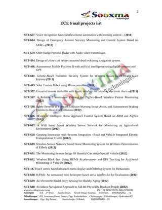 ECE Final projects list
SET-657. Voice recognition based wireless home automation with intensity control – (2011)
SET-604. Design of Emergency Remote Security Monitoring and Control System Based on
ARM – (2012)
SET-659. Short Range Personal Radar with Audio video transmission
SET-434. Design of a low cost helmet mounted dead reckoning navigation system.
SET-466. Autonomous Mobile Platform II with artificial intelligence using digital compass and
GPS
SET-641. Genetic-Based Biometric Security System for Wireless Sensor-based Health Care
Systems (2012)
SET-419. Solar Tracker Robot using Microcontroller. (2011)
SET-377. Universal remote controller with haptic interface for customer electronic devices(2011)
SET-597. A Reliable Transmission Protocol for ZigBee-Based Wireless Patient Monitoring
(2012)
SET-598. Safety Benefits of Forward Collision Warning Brake Assist, and Autonomous Braking
Systems in Rear-End Collisions (2012)
SET-606. Design of Intelligent Home Appliance Control System Based on ARM and ZigBee
(2012)
SET-607. A WiFi based Smart Wireless Sensor Network for Monitoring an Agricultural
Environment (2012)
SET-628. Creating Innovation with Systems Integration –Road and Vehicle Integrated Electric
Transportation System (2012)
SET-609. Wireless Sensor Network Based Home Monitoring System for Wellness Determination
of Elderly (2012)
SET-631. The Monitoring System design Of Harmful Gas inside Special Vehicle (2012)
SET-632. Wireless Black Box Using MEMS Accelerometer and GPS Tracking for Accidental
Monitoring of Vehicles (2012)
SET-18. Touch screen based advanced menu display and Ordering System for Restaurants
SET-638. HAWK: An unmanned mini helicopter-based aerial wireless kit for localization (2012)
SET-639. Accelerometer-based Body Sensing for Healthy Aging (2012)
SET-640. An Indoor Navigation Approach to Aid the Physically Disabled People (2012)
www.mycollegeproject.com Ph: +91 9490219339, 040-23731030
Ameerpet: A-8, 2nd
floor, Eureka court, beside Image hospital, Ameerpet, HYDERABAD – 73.
Dilsukhnagar: 203, Sreemaan Rama Towers, Opp: Kalanikethan , Chaitanyapuri, Dilsukhnagar, Hyderabad-62.
Santoshnagar: Opp: Big Bazaar, Santoshnagar X-Roads, HYDERABAD – 59.
2
 