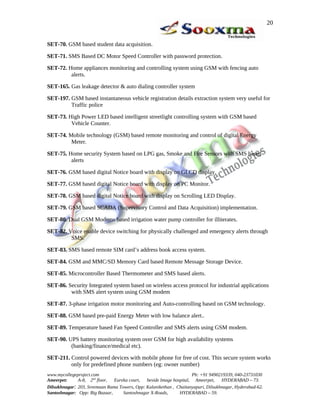 SET-70. GSM based student data acquisition.
SET-71. SMS Based DC Motor Speed Controller with password protection.
SET-72. Home appliances monitoring and controlling system using GSM with fencing auto
alerts.
SET-165. Gas leakage detector & auto dialing controller system
SET-197. GSM based instantaneous vehicle registration details extraction system very useful for
Traffic police
SET-73. High Power LED based intelligent streetlight controlling system with GSM based
Vehicle Counter.
SET-74. Mobile technology (GSM) based remote monitoring and control of digital Energy
Meter.
SET-75. Home security System based on LPG gas, Smoke and Fire Sensors with SMS based
alerts
SET-76. GSM based digital Notice board with display on GLCD display.
SET-77. GSM based digital Notice board with display on PC Monitor.
SET-78. GSM based digital Notice board with display on Scrolling LED Display.
SET-79. GSM based SCADA (Supervisory Control and Data Acquisition) implementation.
SET-80. Dual GSM Modems based irrigation water pump controller for illiterates.
SET-82. Voice enable device switching for physically challenged and emergency alerts through
SMS.
SET-83. SMS based remote SIM card’s address book access system.
SET-84. GSM and MMC/SD Memory Card based Remote Message Storage Device.
SET-85. Microcontroller Based Thermometer and SMS based alerts.
SET-86. Security Integrated system based on wireless access protocol for industrial applications
with SMS alert system using GSM modem
SET-87. 3-phase irrigation motor monitoring and Auto-controlling based on GSM technology.
SET-88. GSM based pre-paid Energy Meter with low balance alert..
SET-89. Temperature based Fan Speed Controller and SMS alerts using GSM modem.
SET-90. UPS battery monitoring system over GSM for high availability systems
(banking/finance/medical etc).
SET-211. Control powered devices with mobile phone for free of cost. This secure system works
only for predefined phone numbers (eg: owner number)
www.mycollegeproject.com Ph: +91 9490219339, 040-23731030
Ameerpet: A-8, 2nd
floor, Eureka court, beside Image hospital, Ameerpet, HYDERABAD – 73.
Dilsukhnagar: 203, Sreemaan Rama Towers, Opp: Kalanikethan , Chaitanyapuri, Dilsukhnagar, Hyderabad-62.
Santoshnagar: Opp: Big Bazaar, Santoshnagar X-Roads, HYDERABAD – 59.
20
 