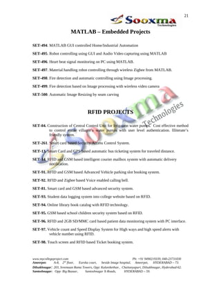 MATLAB – Embedded Projects
SET-494. MATLAB GUI controlled Home/Industrial Automation
SET-495. Robot controlling using GUI and Audio Video capturing using MATLAB
SET-496. Heart beat signal monitoring on PC using MATLAB.
SET-497. Material handling robot controlling through wireless Zigbee from MATLAB.
SET-498. Fire detection and automatic controlling using Image processing.
SET-499. Fire detection based on Image processing with wireless video camera
SET-500. Automatic Image Resizing by seam carving
RFID PROJECTS
SET-04. Construction of Central Control Unit for Irrigation water pumps. Cost effective method
to control entire villager’s water pumps with user level authentication. Illiterate’s
friendly system.
SET-261. Smart card based Security Access Control System.
SET-13. Smart Card and GPS based automatic bus ticketing system for traveled distance.
SET-14. RFID and GSM based intelligent courier mailbox system with automatic delivery
notification.
SET-91. RFID and GSM based Advanced Vehicle parking slot booking system.
SET-92. RFID and Zigbee based Voice enabled calling bell.
SET-81. Smart card and GSM based advanced security system.
SET-93. Student data logging system into college website based on RFID.
SET-94. Online library book catalog with RFID technology.
SET-95. GSM based school children security system based on RFID.
SET-96. RFID and 2GB SD/MMC card based patient data monitoring system with PC interface.
SET-97. Vehicle count and Speed Display System for High ways and high speed alerts with
vehicle number using RFID.
SET-98. Touch screen and RFID based Ticket booking system.
www.mycollegeproject.com Ph: +91 9490219339, 040-23731030
Ameerpet: A-8, 2nd
floor, Eureka court, beside Image hospital, Ameerpet, HYDERABAD – 73.
Dilsukhnagar: 203, Sreemaan Rama Towers, Opp: Kalanikethan , Chaitanyapuri, Dilsukhnagar, Hyderabad-62.
Santoshnagar: Opp: Big Bazaar, Santoshnagar X-Roads, HYDERABAD – 59.
21
 