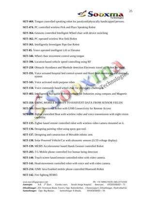 SET-469. Tongue controlled speaking robot for paralyzed/physically handicapped persons.
SET-474. PC controlled wireless Pick and Place Speaking Robot
SET-364. Gestures controlled Intelligent Wheel chair with device switching
SET-362. PC operated wireless War field Robot
SET-361. Intelligently Investigate Pipe-line Robot
SET-05. Voice operated intelligent Lift or Elevator
SET-346. Wheel chair movement control using tongue
SET-398. Location based vehicle speed controlling using RF
SET-258. Obstacle Avoidance and Manhole detection Electronic travel aid Robot for blind
SET-191. Voice actuated hospital bed control system and Heart Beat monitoring and alerting
system
SET-345. Voice activated multi purpose robot
SET-158. Voice commands based wheel chair for physically challenged.
SET-483. Intelligently Navigable Robotic vehicle for Industries using compass and Magnetic
crane
SET-350. USING MOBILE ROBOTS TO HARVEST DATA FROM SENSOR FIELDS
SET-349. Omni Directional Robot with GSM Connectivity for Remote Access
SET-216. Zigbee controlled Boat with wireless video and voice transmission with night vision
capability
SET-135. Zigbee based remote controlled robot with wireless video camera mounted on it.
SET-136. Designing painting robot using spray gun tool.
SET-137. Designing and construction of Movable robotic arm.
SET-138. Solar Powered Vehicle/Car with ultrasonic sensors (LCD voltage display).
SET-139. MEMS Accelerometer based Hands Gesture controlled Robot
SET-203. 3 G Mobile phone controlled live human being detection
SET-140. Touch screen based remote controlled robot with video camera.
SET-141. Head-movement controlled robot with voice and with video camera.
SET-214. J2ME Java Enabled mobile phone controlled Bluetooth Robot
SET-142. Fire fighting ROBO.
www.mycollegeproject.com Ph: +91 9490219339, 040-23731030
Ameerpet: A-8, 2nd
floor, Eureka court, beside Image hospital, Ameerpet, HYDERABAD – 73.
Dilsukhnagar: 203, Sreemaan Rama Towers, Opp: Kalanikethan , Chaitanyapuri, Dilsukhnagar, Hyderabad-62.
Santoshnagar: Opp: Big Bazaar, Santoshnagar X-Roads, HYDERABAD – 59.
25
 