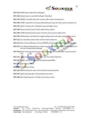 SET-143. ROBO leg for physically challenged.
SET-144. Hand Gestures controlled Intelligent Wheelchair.
SET-145. MEMS controlled robot with wireless video camera mounted on it.
SET-146. DTMF controlled Live Human Being Detection with and video camera mounted on it.
SET-147. Robot Control by PC with Head Lamp and Night Vision.
SET-148. Microcontroller based Visible Light Follower Robot
SET-149. DTMF based human less boat control for ocean research applications.
SET-150. Mobile phone controlled four-legged walking robot with speed and direction control.
SET-151. PC controlled wireless Robot with live human detection.
SET-152. Micro Electro Mechanical Sensor (MEMS) Accelerometer based self-balancing robot.
SET-153. Live Human being detection wireless remote controlled Robot. (Useful for detection of
terrorists hiding inside buildings)
SET-154. Radio Frequency based remote controlled robot with wireless video camera mounted
on it.
SET-155. Autonomous Robot with artificial vision for obstacle detection.
SET-156. DTMF controlled live human being detecting ROBO.
SET-233. Line Follower Robot
SET-234. Wall Follower Robot
SET-235. Obstacle detection robot with mechanical sensing switches.
SET-347. Bomb detecting robot with metal detection sensor.
SET-348. Mine detecting robot with help of proximity sensors.
www.mycollegeproject.com Ph: +91 9490219339, 040-23731030
Ameerpet: A-8, 2nd
floor, Eureka court, beside Image hospital, Ameerpet, HYDERABAD – 73.
Dilsukhnagar: 203, Sreemaan Rama Towers, Opp: Kalanikethan , Chaitanyapuri, Dilsukhnagar, Hyderabad-62.
Santoshnagar: Opp: Big Bazaar, Santoshnagar X-Roads, HYDERABAD – 59.
26
 