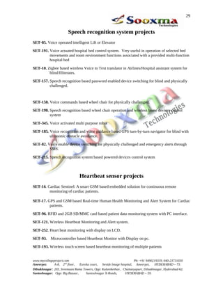 Speech recognition system projects
SET-05. Voice operated intelligent Lift or Elevator
SET-191. Voice actuated hospital bed control system. Very useful in operation of selected bed
movements and room environment functions associated with a provided multi-function
hospital bed
SET-10. Zigbee based wireless Voice to Text translator in Airlines/Hospital assistant system for
blind/Illiterates.
SET-157. Speech recognition based password enabled device switching for blind and physically
challenged.
SET-158. Voice commands based wheel chair for physically challenged.
SET-198. Speech recognition based wheel chair operation and wireless home devices control
system
SET-345. Voice activated multi purpose robot
SET-185. Voice recognition and voice guidance based GPS turn-by-turn navigator for blind with
ultrasonic obstacle avoidance.
SET-82. Voice enable device switching for physically challenged and emergency alerts through
SMS.
SET-215. Speech recognition system based powered devices control system
Heartbeat sensor projects
SET-16. Cardiac Sentinel: A smart GSM based embedded solution for continuous remote
monitoring of cardiac patients.
SET-17. GPS and GSM based Real-time Human Health Monitoring and Alert System for Cardiac
patients.
SET-96. RFID and 2GB SD/MMC card based patient data monitoring system with PC interface.
SET-121. Wireless Heartbeat Monitoring and Alert system.
SET-252. Heart beat monitoring with display on LCD.
SET-93. Microcontroller based Heartbeat Monitor with Display on pc.
SET-193. Wireless touch screen based heartbeat monitoring of multiple patients
www.mycollegeproject.com Ph: +91 9490219339, 040-23731030
Ameerpet: A-8, 2nd
floor, Eureka court, beside Image hospital, Ameerpet, HYDERABAD – 73.
Dilsukhnagar: 203, Sreemaan Rama Towers, Opp: Kalanikethan , Chaitanyapuri, Dilsukhnagar, Hyderabad-62.
Santoshnagar: Opp: Big Bazaar, Santoshnagar X-Roads, HYDERABAD – 59.
29
 