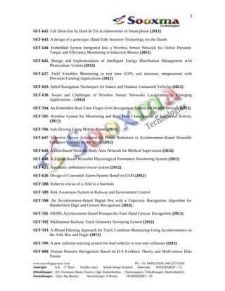 SET-642. Fall Detection by Built-In Tri-Accelerometer of Smart phone (2012)
SET-643. A design of a prototypic Hand-Talk Assistive Technology for the Dumb
SET-644. Embedded System Integrated Into a Wireless Sensor Network for Online Dynamic
Torque and Efficiency Monitoring in Induction Motors (2012)
SET-645. Design and Implementation of Intelligent Energy Distribution Management with
Photovoltaic System (2012)
SET-627. Field Variables Monitoring in real time (GPS, soil moisture, temperature) with
Precision Farming Applications (2012)
SET-629. Aided Navigation Techniques for Indoor and Outdoor Unmanned Vehicles (2012)
SET-630. Issues and Challenges of Wireless Sensor Networks Localization in Emerging
Applications – (2012)
SET-594. An Embedded Real-Time Finger-Vein Recognition System for Mobile Devices (2012)
SET-595. Wireless System for Monitoring and Real-Time Classification of Functional Activity
(2012)
SET-596. Safe Driving Using Mobile Phone (2012)
SET-647. Selective Device Activation for Power Reduction in Accelerometer-Based Wearable
Guidance Systems for the Blind (2012)
SET-649. A Distributed Wireless Body Area Network for Medical Supervision (2012)
SET-648. A Zigbee-Based Wearable Physiological Parameters Monitoring System (2012)
SET-625. Automatic ambulance rescue system (2012)
SET-626. Design of Concealed Alarm System Based on GSM (2012)
SET-588. Robot to rescue of a child in a borehole
SET-589. Risk Awareness System in Railway and Environment Control
SET-590. An Accelerometer-Based Digital Pen with a Trajectory Recognition Algorithm for
Handwritten Digit and Gesture Recognition (2012).
SET-591. MEMS Accelerometer Based Nonspecific-User Hand Gesture Recognition (2012)
SET-592. Multisensor Railway Track Geometry Surveying System (2012)
SET-593. A Mixed Filtering Approach for Track Condition Monitoring Using Accelerometers on
the Axle Box and Bogie (2012)
SET-599. A new collision warning system for lead vehicles in rear-end collisions (2012)
SET-600. Human Postures Recognition Based on D-S Evidence Theory and Multi-sensor Data
Fusion
www.mycollegeproject.com Ph: +91 9490219339, 040-23731030
Ameerpet: A-8, 2nd
floor, Eureka court, beside Image hospital, Ameerpet, HYDERABAD – 73.
Dilsukhnagar: 203, Sreemaan Rama Towers, Opp: Kalanikethan , Chaitanyapuri, Dilsukhnagar, Hyderabad-62.
Santoshnagar: Opp: Big Bazaar, Santoshnagar X-Roads, HYDERABAD – 59.
3
 