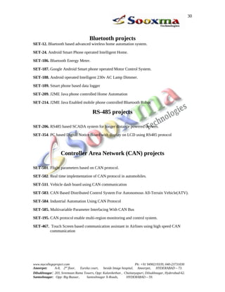 Bluetooth projects
SET-12. Bluetooth based advanced wireless home automation system.
SET-24. Android Smart Phone operated Intelligent Home.
SET-186. Bluetooth Energy Meter.
SET-187. Google Android Smart phone operated Motor Control System.
SET-188. Android operated Intelligent 230v AC Lamp Dimmer.
SET-189. Smart phone based data logger
SET-209. J2ME Java phone controlled Home Automation
SET-214. J2ME Java Enabled mobile phone controlled Bluetooth Robot
RS-485 projects
SET-206. RS485 based SCADA system for longer distance powered devices.
SET-354. PC based Digital Notice Board with display on LCD using RS485 protocol
Controller Area Network (CAN) projects
SET-501. Flight parameters based on CAN protocol.
SET-502. Real time implementation of CAN protocol in automobiles.
SET-511. Vehicle dash board using CAN communication
SET-583. CAN Based Distributed Control System For Autonomous All-Terrain Vehicle(ATV).
SET-584. Industrial Automation Using CAN Protocol
SET-585. Multivariable Parameter Interfacing With CAN Bus
SET-195. CAN protocol enable multi-region monitoring and control system.
SET-467. Touch Screen based communication assistant in Airlines using high speed CAN
communication
www.mycollegeproject.com Ph: +91 9490219339, 040-23731030
Ameerpet: A-8, 2nd
floor, Eureka court, beside Image hospital, Ameerpet, HYDERABAD – 73.
Dilsukhnagar: 203, Sreemaan Rama Towers, Opp: Kalanikethan , Chaitanyapuri, Dilsukhnagar, Hyderabad-62.
Santoshnagar: Opp: Big Bazaar, Santoshnagar X-Roads, HYDERABAD – 59.
30
 