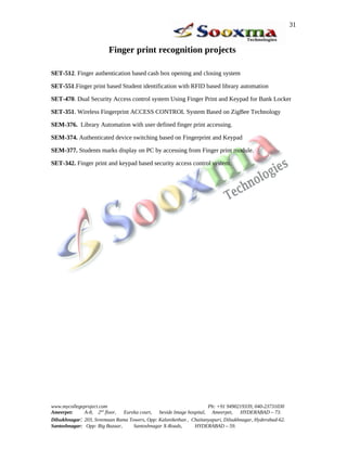 Finger print recognition projects
SET-512. Finger authentication based cash box opening and closing system
SET-551.Finger print based Student identification with RFID based library automation
SET-470. Dual Security Access control system Using Finger Print and Keypad for Bank Locker
SET-351. Wireless Fingerprint ACCESS CONTROL System Based on ZigBee Technology
SEM-376. Library Automation with user defined finger print accessing.
SEM-374. Authenticated device switching based on Fingerprint and Keypad
SEM-377. Students marks display on PC by accessing from Finger print module.
SET-342. Finger print and keypad based security access control system.
www.mycollegeproject.com Ph: +91 9490219339, 040-23731030
Ameerpet: A-8, 2nd
floor, Eureka court, beside Image hospital, Ameerpet, HYDERABAD – 73.
Dilsukhnagar: 203, Sreemaan Rama Towers, Opp: Kalanikethan , Chaitanyapuri, Dilsukhnagar, Hyderabad-62.
Santoshnagar: Opp: Big Bazaar, Santoshnagar X-Roads, HYDERABAD – 59.
31
 