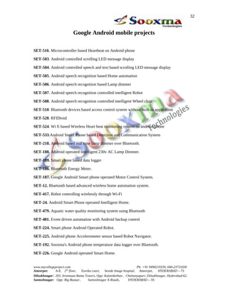 Google Android mobile projects
SET-516. Microcontroller based Heartbeat on Android phone
SET-503. Android controlled scrolling LED message display
SET-504. Android controlled speech and text based scrolling LED message display
SET-505. Android speech recognition based Home automation
SET-506. Android speech recognition based Lamp dimmer
SET-507. Android speech recognition controlled intelligent Robot
SET-508. Android speech recognition controlled intelligent Wheel chair
SET-510. Bluetooth devices based access control system without built-in application
SET-528. RFIDroid
SET-524. Wi fi based Wireless Heart beat monitoring system on android phone
SET-533.Android Smart Phone based Detection and Communication System
SET-218. Android based real time lamp dimmer over Bluetooth.
SET-188. Android operated Intelligent 230v AC Lamp Dimmer.
SET-189. Smart phone based data logger
SET-186. Bluetooth Energy Meter.
SET-187. Google Android Smart phone operated Motor Control System.
SET-12. Bluetooth based advanced wireless home automation system.
SET-417. Robot controlling wirelessly through Wi-Fi
SET-24. Android Smart Phone operated Intelligent Home.
SET-479. Aquatic water quality monitoring system using Bluetooth
SET-481. Event driven automation with Android backup control
SET-224. Smart phone Android Operated Robot.
SET-225. Android phone Accelerometer sensor based Robot Navigator.
SET-192. Sooxma's Android phone temperature data logger over Bluetooth.
SET-226. Google Android operated Smart Home.
www.mycollegeproject.com Ph: +91 9490219339, 040-23731030
Ameerpet: A-8, 2nd
floor, Eureka court, beside Image hospital, Ameerpet, HYDERABAD – 73.
Dilsukhnagar: 203, Sreemaan Rama Towers, Opp: Kalanikethan , Chaitanyapuri, Dilsukhnagar, Hyderabad-62.
Santoshnagar: Opp: Big Bazaar, Santoshnagar X-Roads, HYDERABAD – 59.
32
 