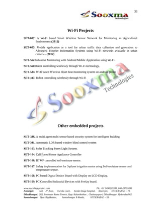 Wi-Fi Projects
SET-607. A Wi-Fi based Smart Wireless Sensor Network for Monitoring an Agricultural
Environment (2012)
SET-605. Mobile application as a tool for urban traffic data collection and generation to
Advanced Traveler Information Systems using Wi-Fi networks available in urban
centers – (2012)
SET-552.Industrial Monitoring with Android Mobile Application using Wi-Fi
SET-560.Robot controlling wirelessly through Wi-Fi technology.
SET-524. Wi fi based Wireless Heart beat monitoring system on android phone
SET-417. Robot controlling wirelessly through Wi-Fi
Other embedded projects
SET-336. A multi agent multi sensor based security system for intelligent building
SET-341. Automatic LDR based window blind control system
SET-163. Solar Tracking Street Light System.
SET-164. Call Based Home Appliance Controller
SET-166. DTMF controlled soil-moisture sensor.
SET-167. Safety implementation for 3-phase irrigation motor using Soil-moisture sensor and
temperature sensor.
SET-168. PC based Digital Notice Board with Display on LCD Display.
SET-169. PC Controlled Industrial Devices with 8-relay board.
www.mycollegeproject.com Ph: +91 9490219339, 040-23731030
Ameerpet: A-8, 2nd
floor, Eureka court, beside Image hospital, Ameerpet, HYDERABAD – 73.
Dilsukhnagar: 203, Sreemaan Rama Towers, Opp: Kalanikethan , Chaitanyapuri, Dilsukhnagar, Hyderabad-62.
Santoshnagar: Opp: Big Bazaar, Santoshnagar X-Roads, HYDERABAD – 59.
33
 