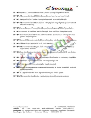 SET-170. Feedback Controlled Devices with Advance Security using Mobile Phones.
SET-171. Microcontroller based Multiple Device Control based on one Input Switch.
SET-172. Design of Coffee Cup for Alerting (Vibrations & buzzer) Blind People.
SET-173. Microcontroller based Bank Lockers Safety System using Digital Key Password with
Door Access Facility.
SET-174. Secure Password Protected Bank Locker Controlling using Mobile Technologies.
SET-175. Automatic Active Phase selector for single phase load from three phase supply.
SET-176. Petrochemical Level Indicator and Controller for Automation of cotton purification
process in spinning mills.
SET-177. Infrared (IR) remote controlled Muscle Stimulator with duration and intensity control.
SET-178. Mobile Phone controlled PC with Devices Control
SET-179. Microcontroller based digital clock with Graphical LCD and Sanskrit font (or Any
regional font) Numbers.
SET-180. Real-time Heartbeat Monitoring system with display on Graphical LCD and alerting
system.
SET-181. Telugu Tutor with dynamic text and Images identification for elementary school kids.
SET-182. Innovative keyboard construction with only one input pin.
SET-183. Voice enabled devices switching for visually impaired.
SET-190. Human body temperature and Heart rate monitoring on mobile screen over Bluetooth
wireless technology
SET-195. CAN protocol enable multi-region monitoring and control system.
SET-196. Microcontroller based online examination system with dynamic questions
www.mycollegeproject.com Ph: +91 9490219339, 040-23731030
Ameerpet: A-8, 2nd
floor, Eureka court, beside Image hospital, Ameerpet, HYDERABAD – 73.
Dilsukhnagar: 203, Sreemaan Rama Towers, Opp: Kalanikethan , Chaitanyapuri, Dilsukhnagar, Hyderabad-62.
Santoshnagar: Opp: Big Bazaar, Santoshnagar X-Roads, HYDERABAD – 59.
34
 