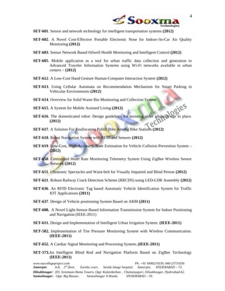 SET-601. Sensor and network technology for intelligent transportation systems (2012)
SET-602. A Novel Cost-Effective Portable Electronic Nose for Indoor-/In-Car Air Quality
Monitoring (2012)
SET-603. Sensor Network Based Oilwell Health Monitoring and Intelligent Control (2012)
SET-605. Mobile application as a tool for urban traffic data collection and generation to
Advanced Traveler Information Systems using Wi-Fi networks available in urban
centers – (2012)
SET-612. A Low-Cost Hand Gesture Human-Computer Interaction System (2012)
SET-613. Using Cellular Automata on Recommendation Mechanism for Smart Parking in
Vehicular Environments (2012)
SET-614. Overview for Solid Waste Bin Monitoring and Collection System
SET-615. A System for Mobile Assisted Living (2012)
SET-616. The domesticated robot: Design guidelines for assisting older adults to age in place.
(2012)
SET-617. A Solution For Reallocating Public Bike Among Bike Stations (2012)
SET-618. Robot Navigation System with RFID and Sensors (2012)
SET-619. Low-Cost, High-Accuracy, State Estimation for Vehicle Collision Prevention System –
(2012)
SET-650. Centralized Heart Rate Monitoring Telemetry System Using ZigBee Wireless Sensor
Network (2012)
SET-651. Ultrasonic Spectacles and Waist-belt for Visually Impaired and Blind Person (2012)
SET-621. Robust Railway Crack Detection Scheme (RRCDS) using LED-LDR Assembly (2012)
SET-636. An RFID Electronic Tag based Automatic Vehicle Identification System for Traffic
IOT Applications (2011)
SET-637. Design of Vehicle positioning System Based on ARM (2011)
SET-608. A Novel Light-Sensor-Based Information Transmission System for Indoor Positioning
and Navigation (IEEE-2011)
SET-611. Design and Implementation of Intelligent Urban Irrigation System. (IEEE-2011)
SET-582. Implementation of Tire Pressure Monitoring System with Wireless Communication.
(IEEE-2011)
SET-652. A Cardiac Signal Monitoring and Processing System. (IEEE-2011)
SET-573.An Intelligent Blind Rod and Navigation Platform Based on ZigBee Technology
(IEEE-2011)
www.mycollegeproject.com Ph: +91 9490219339, 040-23731030
Ameerpet: A-8, 2nd
floor, Eureka court, beside Image hospital, Ameerpet, HYDERABAD – 73.
Dilsukhnagar: 203, Sreemaan Rama Towers, Opp: Kalanikethan , Chaitanyapuri, Dilsukhnagar, Hyderabad-62.
Santoshnagar: Opp: Big Bazaar, Santoshnagar X-Roads, HYDERABAD – 59.
4
 