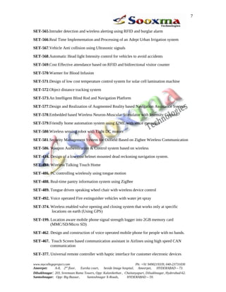 SET-565.Intruder detection and wireless alerting using RFID and burglar alarm
SET-566.Real Time Implementation and Processing of an Adept Urban Irrigation system
SET-567.Vehicle Anti collision using Ultrasonic signals
SET-568.Automatic Head light Intensity control for vehicles to avoid accidents
SET-569.Cost Effective attendance based on RFID and bidirectional visitor counter
SET-570.Warmer for Blood Infusion
SET-571.Design of low cost temperature control system for solar cell lamination machine
SET-572.Object distance tracking system
SET-573.An Intelligent Blind Rod and Navigation Platform
SET-577.Design and Realization of Augmented Reality based Navigation Assistance System
SET-578.Embedded based Wireless Neuron-Muscular Stimulator with Intensity Control
SET-579.Friendly home automation system using J2ME with voice messages
SET-580.Wireless sensing robot with Eight DC motors
SET-581.Security Management System for Oilfield Based on Zigbee Wireless Communication
SET-586. Weapon Authentication & Control system based on wireless
SET-434. Design of a low cost helmet mounted dead reckoning navigation system.
SET-493. Wireless Talking Touch Home
SET-486. PC controlling wirelessly using tongue motion
SET-488. Real-time pantry information system using ZigBee
SET-489. Tongue driven speaking wheel chair with wireless device control
SET-492. Voice operated Fire extinguisher vehicles with water jet spray
SET-374. Wireless enabled valve opening and closing system that works only at specific
locations on earth (Using GPS)
SET-199. Location aware mobile phone signal strength logger into 2GB memory card
(MMC/SD/Micro SD)
SET-462. Design and construction of voice operated mobile phone for people with no hands.
SET-467. Touch Screen based communication assistant in Airlines using high speed CAN
communication
SET-377. Universal remote controller with haptic interface for customer electronic devices
www.mycollegeproject.com Ph: +91 9490219339, 040-23731030
Ameerpet: A-8, 2nd
floor, Eureka court, beside Image hospital, Ameerpet, HYDERABAD – 73.
Dilsukhnagar: 203, Sreemaan Rama Towers, Opp: Kalanikethan , Chaitanyapuri, Dilsukhnagar, Hyderabad-62.
Santoshnagar: Opp: Big Bazaar, Santoshnagar X-Roads, HYDERABAD – 59.
7
 