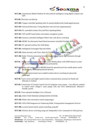 SET-466. Autonomous Mobile Platform II with artificial intelligence using digital compass and
GPS
SET-68. Electronic eye-dial-up.
SET-469. Tongue controlled speaking robot for paralyzed/physically handicapped persons.
SET-410. Advanced Electronic Voting Machine with real time implementation.
SET-474. PC controlled wireless Pick and Place Speaking Robot
SET-367. GPS and RF based indoor and outdoor navigation system.
SET-364. Gestures controlled Intelligent Wheel chair with device switching
SET-368. MEMS Accelerometer based Head movement controlled Firefight iRobot
SET-362. PC operated wireless War field Robot
SET-361. Intelligently Investigate Pipe-line Robot
SET-359. Home Security with Voice Alerts & Virtual Keypad Authentication
SET-260. Radar Velocity-measuring System Design and high speed alert intimation through
SMS
SET-01. Design and development of Touch screen Mobile phone with GPRS features to store
the contacts in to Predefined website permanently.
SET-02. Design and construction of MEMS based tilt operated touch free mobile phone useful
for physically challenged/paralyzed persons.
SET-08. Head movement based voice enabled wireless device switching for physically
challenged
SET-09. Touch screen and Zigbee based wireless communication assistant for Dumb and
illiterates in Airlines
SET-04. Construction of Central Control Unit for Irrigation water pumps. Cost effective method
to control entire villager’s water pumps with user level authentication. Illiterate’s
friendly system.
SET-05. Voice operated intelligent Lift or Elevator
SET-343. FOOT STEP POWER GENERATION SYSTEM.
SET-346. Wheel chair movement control using tongue
SET-255. GPS-GSM Integration for Enhancing Public Transportation management Services
SET-398. Location based vehicle speed controlling using RF
SET-386. Wireless device switching using user independent voice commands for blind persons.
www.mycollegeproject.com Ph: +91 9490219339, 040-23731030
Ameerpet: A-8, 2nd
floor, Eureka court, beside Image hospital, Ameerpet, HYDERABAD – 73.
Dilsukhnagar: 203, Sreemaan Rama Towers, Opp: Kalanikethan , Chaitanyapuri, Dilsukhnagar, Hyderabad-62.
Santoshnagar: Opp: Big Bazaar, Santoshnagar X-Roads, HYDERABAD – 59.
8
 