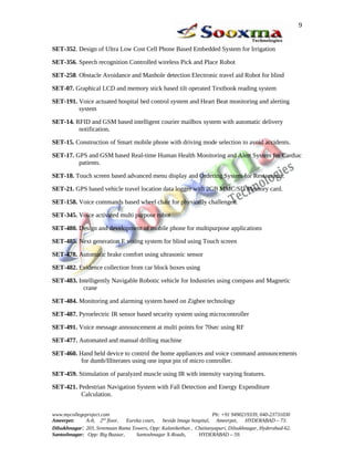 SET-352. Design of Ultra Low Cost Cell Phone Based Embedded System for Irrigation
SET-356. Speech recognition Controlled wireless Pick and Place Robot
SET-258. Obstacle Avoidance and Manhole detection Electronic travel aid Robot for blind
SET-07. Graphical LCD and memory stick based tilt operated Textbook reading system
SET-191. Voice actuated hospital bed control system and Heart Beat monitoring and alerting
system
SET-14. RFID and GSM based intelligent courier mailbox system with automatic delivery
notification.
SET-15. Construction of Smart mobile phone with driving mode selection to avoid accidents.
SET-17. GPS and GSM based Real-time Human Health Monitoring and Alert System for Cardiac
patients.
SET-18. Touch screen based advanced menu display and Ordering System for Restaurants.
SET-21. GPS based vehicle travel location data logger with 2GB MMC/SD Memory card.
SET-158. Voice commands based wheel chair for physically challenged.
SET-345. Voice activated multi purpose robot
SET-480. Design and development of mobile phone for multipurpose applications
SET-485. Next generation E voting system for blind using Touch screen
SET-478. Automatic brake comfort using ultrasonic sensor
SET-482. Evidence collection from car block boxes using
SET-483. Intelligently Navigable Robotic vehicle for Industries using compass and Magnetic
crane
SET-484. Monitoring and alarming system based on Zigbee technology
SET-487. Pyroelectric IR sensor based security system using microcontroller
SET-491. Voice message announcement at multi points for 70sec using RF
SET-477. Automated and manual drilling machine
SET-460. Hand held device to control the home appliances and voice command announcements
for dumb/Illiterates using one input pin of micro controller.
SET-459. Stimulation of paralyzed muscle using IR with intensity varying features.
SET-421. Pedestrian Navigation System with Fall Detection and Energy Expenditure
Calculation.
www.mycollegeproject.com Ph: +91 9490219339, 040-23731030
Ameerpet: A-8, 2nd
floor, Eureka court, beside Image hospital, Ameerpet, HYDERABAD – 73.
Dilsukhnagar: 203, Sreemaan Rama Towers, Opp: Kalanikethan , Chaitanyapuri, Dilsukhnagar, Hyderabad-62.
Santoshnagar: Opp: Big Bazaar, Santoshnagar X-Roads, HYDERABAD – 59.
9
 