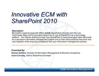 Innovative ECM with
SharePoint 2010
Description:
Microsoft's Legal & Corporate Affairs (LCA) Department recently won the Law
Technology News 2010 Innovation Award for its use of SharePoint as a technology
platform. Join Nishan DeSilva to hear how SharePoint is being leveraged within Microsoft
as a pervasive information management system and to learn best practices that drive end
user adoption while ensuring compliance with your information management policies.



Presented By:
Nishan DeSilva, Director of Information Management & Records Compliance
Carol Corneby, Senior SharePoint Architect




                                                     LCA Information Management
 