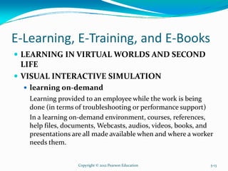 E-Learning, E-Training, and E-Books
LEARNING IN VIRTUAL WORLDS AND SECOND
LIFE
VISUAL INTERACTIVE SIMULATION
learning on-demand
Learning provided to an employee while the work is being
done (in terms of troubleshooting or performance support)
In a learning on-demand environment, courses, references,
help files, documents, Webcasts, audios, videos, books, and
presentations are all made available when and where a worker
needs them.
Copyright © 2012 Pearson Education 5-13
 