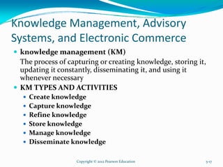 Knowledge Management, Advisory
Systems, and Electronic Commerce
knowledge management (KM)
The process of capturing or creating knowledge, storing it,
updating it constantly, disseminating it, and using it
whenever necessary
KM TYPES AND ACTIVITIES
Create knowledge
Capture knowledge
Refine knowledge
Store knowledge
Manage knowledge
Disseminate knowledge
Copyright © 2012 Pearson Education 5-17
 