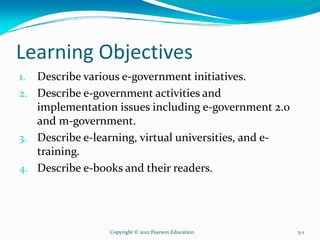 Learning Objectives
1. Describe various e-government initiatives.
2. Describe e-government activities and
implementation issues including e-government 2.0
and m-government.
3. Describe e-learning, virtual universities, and e-
training.
4. Describe e-books and their readers.
Copyright © 2012 Pearson Education 5-1
 