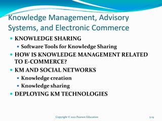 Knowledge Management, Advisory
Systems, and Electronic Commerce
KNOWLEDGE SHARING
Software Tools for Knowledge Sharing
HOW IS KNOWLEDGE MANAGEMENT RELATED
TO E-COMMERCE?
KM AND SOCIAL NETWORKS
Knowledge creation
Knowledge sharing
DEPLOYING KM TECHNOLOGIES
Copyright © 2012 Pearson Education 5-19
 
