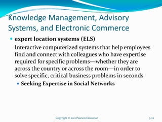 Knowledge Management, Advisory
Systems, and Electronic Commerce
expert location systems (ELS)
Interactive computerized systems that help employees
find and connect with colleagues who have expertise
required for specific problems—whether they are
across the country or across the room—in order to
solve specific, critical business problems in seconds
Seeking Expertise in Social Networks
Copyright © 2012 Pearson Education 5-22
 