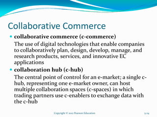 Collaborative Commerce
collaborative commerce (c-commerce)
The use of digital technologies that enable companies
to collaboratively plan, design, develop, manage, and
research products, services, and innovative EC
applications
collaboration hub (c-hub)
The central point of control for an e-market; a single c-
hub, representing one e-market owner, can host
multiple collaboration spaces (c-spaces) in which
trading partners use c-enablers to exchange data with
the c-hub
Copyright © 2012 Pearson Education 5-24
 