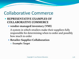 Collaborative Commerce
REPRESENTATIVE EXAMPLES OF
COLLABORATIVE COMMERCE
vendor-managed inventory (VMI)
A system in which retailers make their suppliers fully
responsible for determining when to order and possibly
how much to order
Retailer-Supplier Collaboration
Example: Target
Copyright © 2012 Pearson Education 5-26
 