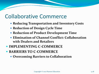 Collaborative Commerce
Reducing Transportation and Inventory Costs
Reduction of Design Cycle Time
Reduction of Product Development Time
Elimination of Channel Conflict: Collaboration
with Dealers and Retailers
IMPLEMENTING C-COMMERCE
BARRIERS TO C-COMMERCE
Overcoming Barriers to Collaboration
Copyright © 2012 Pearson Education 5-28
 