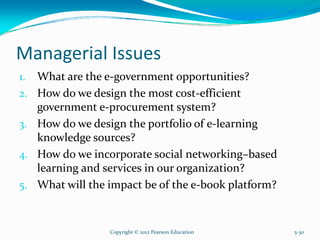 Managerial Issues
1. What are the e-government opportunities?
2. How do we design the most cost-efficient
government e-procurement system?
3. How do we design the portfolio of e-learning
knowledge sources?
4. How do we incorporate social networking–based
learning and services in our organization?
5. What will the impact be of the e-book platform?
Copyright © 2012 Pearson Education 5-30
 