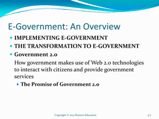 E-Government: An Overview
IMPLEMENTING E-GOVERNMENT
THE TRANSFORMATION TO E-GOVERNMENT
Government 2.0
How government makes use of Web 2.0 technologies
to interact with citizens and provide government
services
The Promise of Government 2.0
Copyright © 2012 Pearson Education 5-7
 