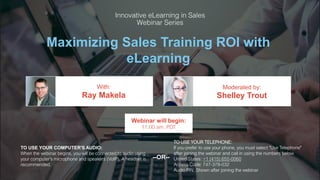 Maximizing Sales Training ROI with
eLearning
Ray Makela Shelley Trout
With: Moderated by:
TO USE YOUR COMPUTER'S AUDIO:
When the webinar begins, you will be connected to audio using
your computer's microphone and speakers (VoIP). A headset is
recommended.
Webinar will begin:
11:00 am, PDT
TO USE YOUR TELEPHONE:
If you prefer to use your phone, you must select "Use Telephone"
after joining the webinar and call in using the numbers below.
United States: +1 (415) 655-0060
Access Code: 747-378-032
Audio PIN: Shown after joining the webinar
--OR--
 