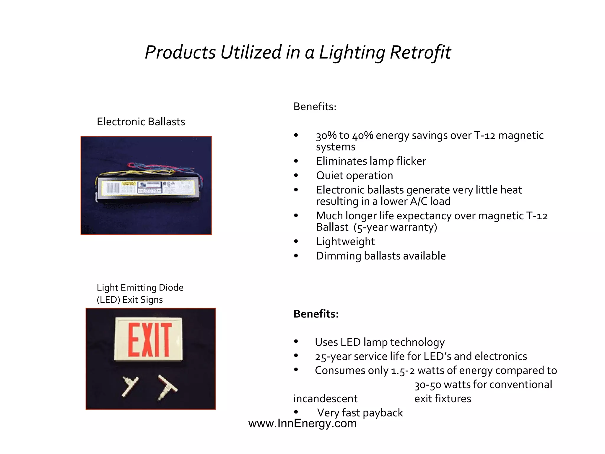 Products Utilized in a Lighting Retrofit   Benefits: 30% to 40% energy savings over T-12 magnetic systems Eliminates lamp flicker Quiet operation Electronic ballasts generate very little heat resulting in a lower A/C load Much longer life expectancy over magnetic T-12 Ballast  (5-year warranty)  Lightweight Dimming ballasts available Light Emitting Diode  (LED) Exit Signs Electronic Ballasts Benefits: Uses LED lamp technology 25-year service life for LED’s and electronics Consumes only 1.5-2 watts of energy compared to  30-50 watts for conventional incandescent  exit fixtures Very fast payback 
