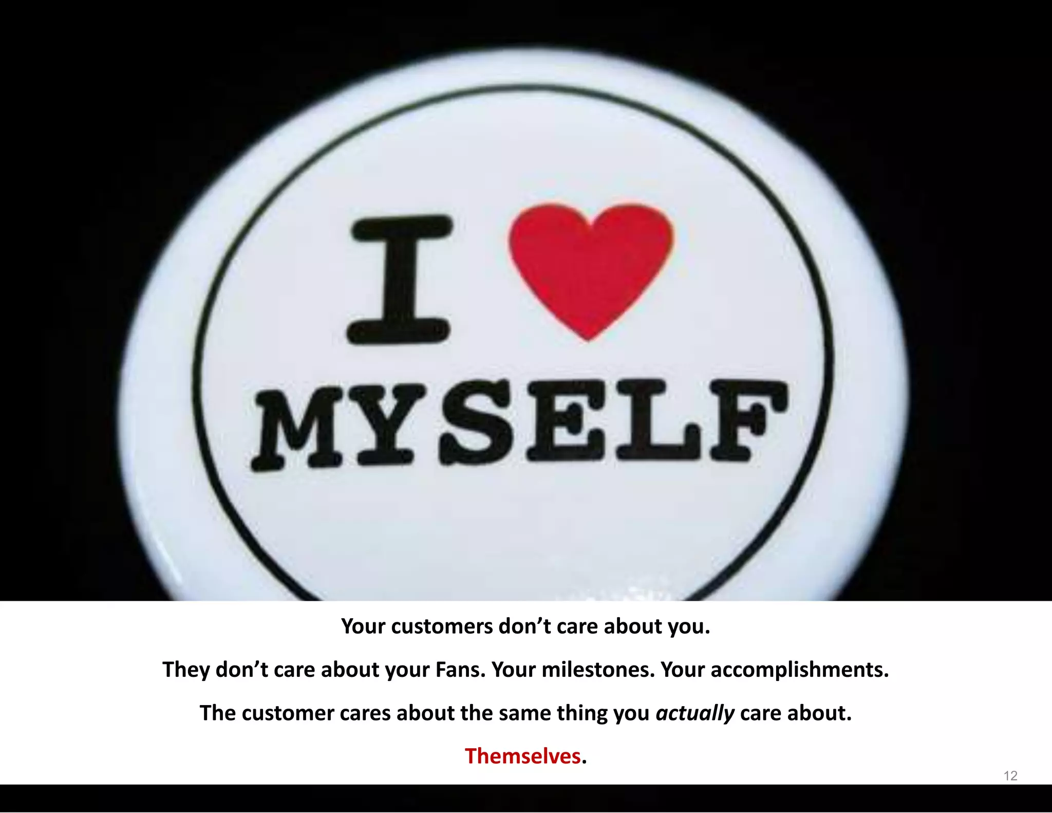 Your customers don’t care about you.
They don’t care about your Fans. Your milestones. Your accomplishments.
The customer cares about the same thing you actually care about.
Themselves.
12
 
