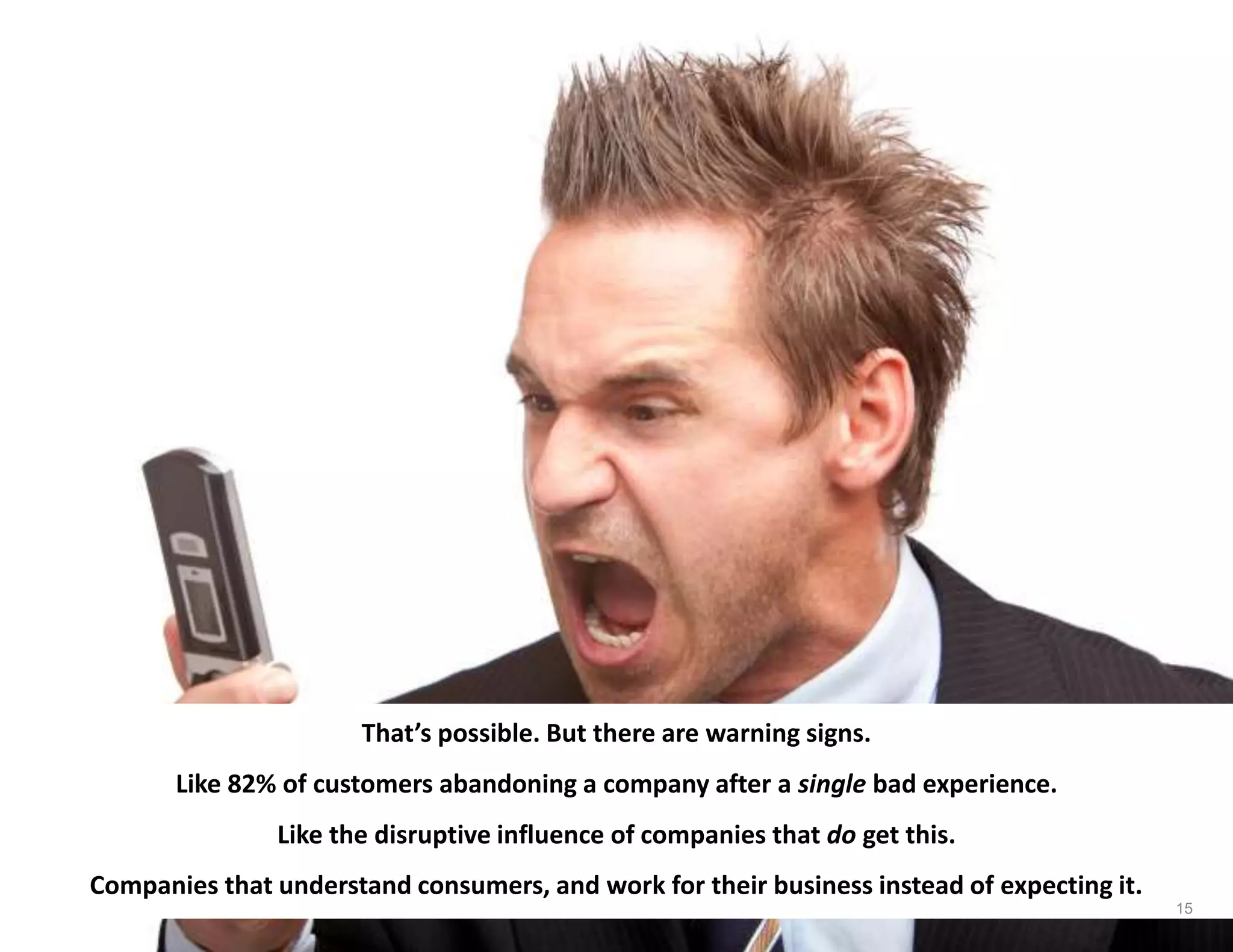 That’s possible. But there are warning signs.
Like 82% of customers abandoning a company after a single bad experience.
Like the disruptive influence of companies that do get this.
Companies that understand consumers, and work for their business instead of expecting it.
15
 
