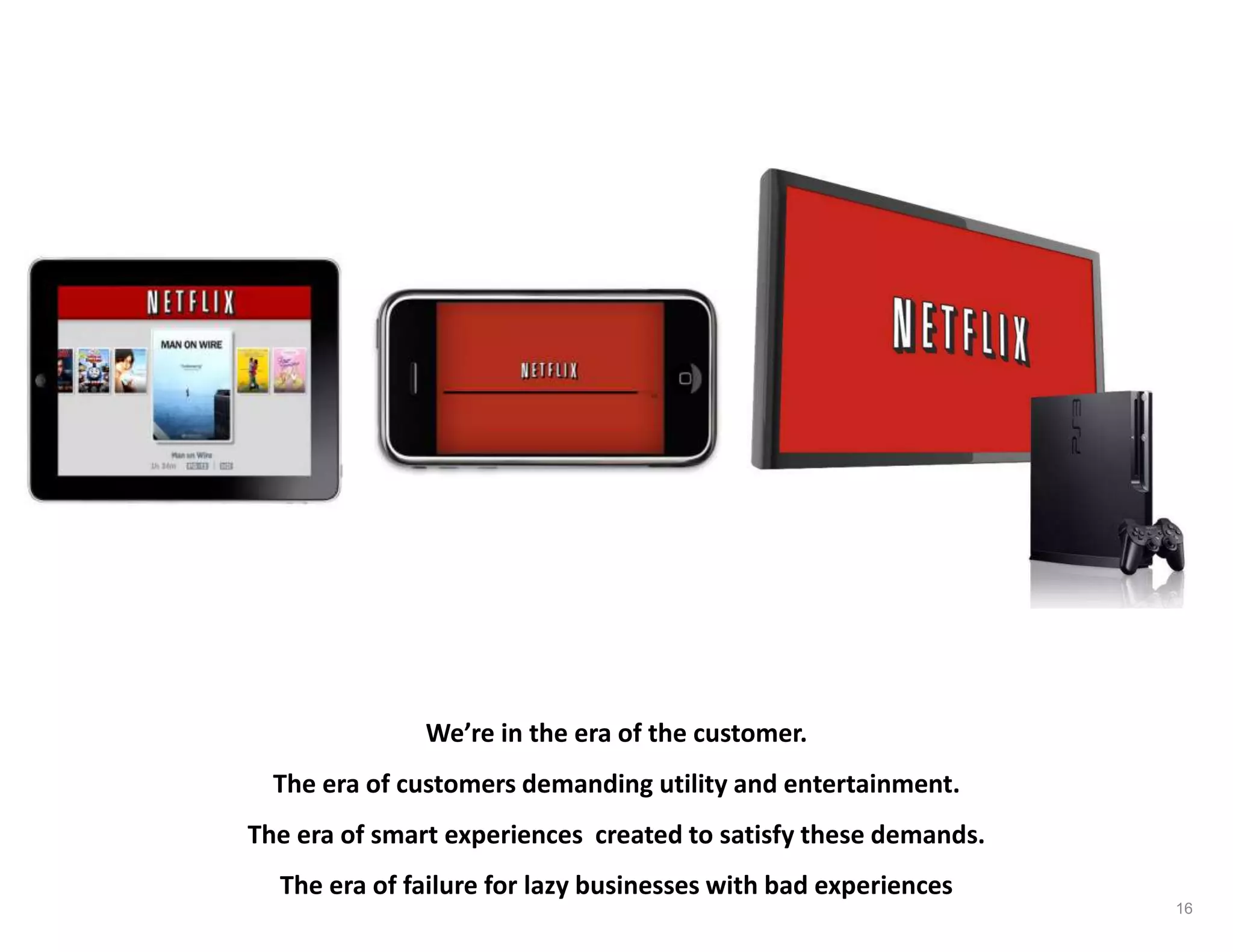 We’re in the era of the customer.
The era of customers demanding utility and entertainment.
The era of smart experiences created to satisfy these demands.
The era of failure for lazy businesses with bad experiences
16
 