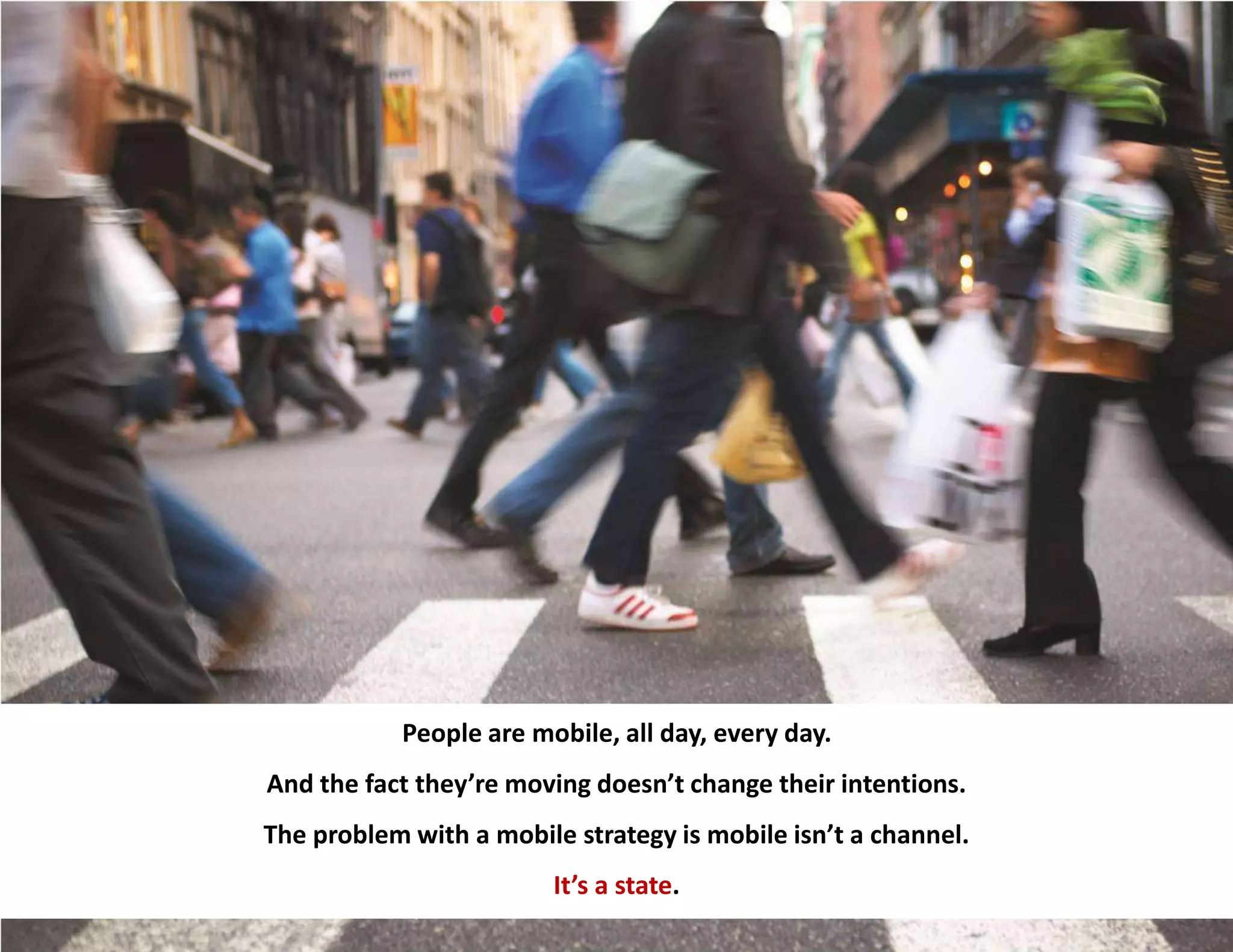 26
People are mobile, all day, every day.
And the fact they’re moving doesn’t change their intentions.
The problem with a mobile strategy is mobile isn’t a channel.
It’s a state.
 