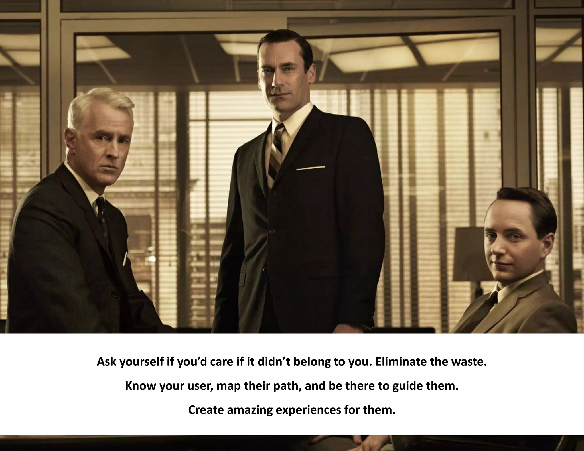 35
Ask yourself if you’d care if it didn’t belong to you. Eliminate the waste.
Know your user, map their path, and be there to guide them.
Create amazing experiences for them.
 