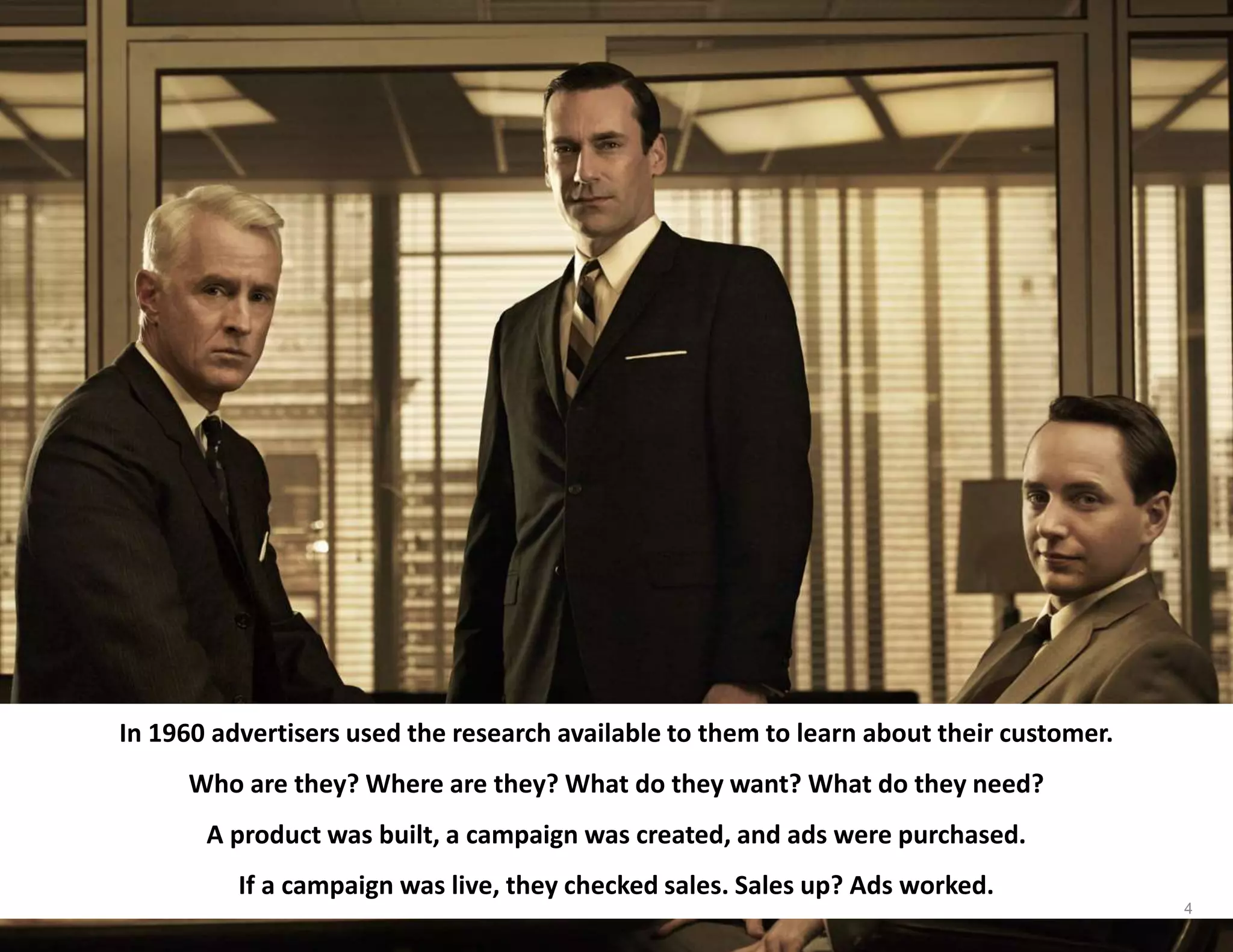In 1960 advertisers used the research available to them to learn about their customer.
Who are they? Where are they? What do they want? What do they need?
A product was built, a campaign was created, and ads were purchased.
If a campaign was live, they checked sales. Sales up? Ads worked.
4
 