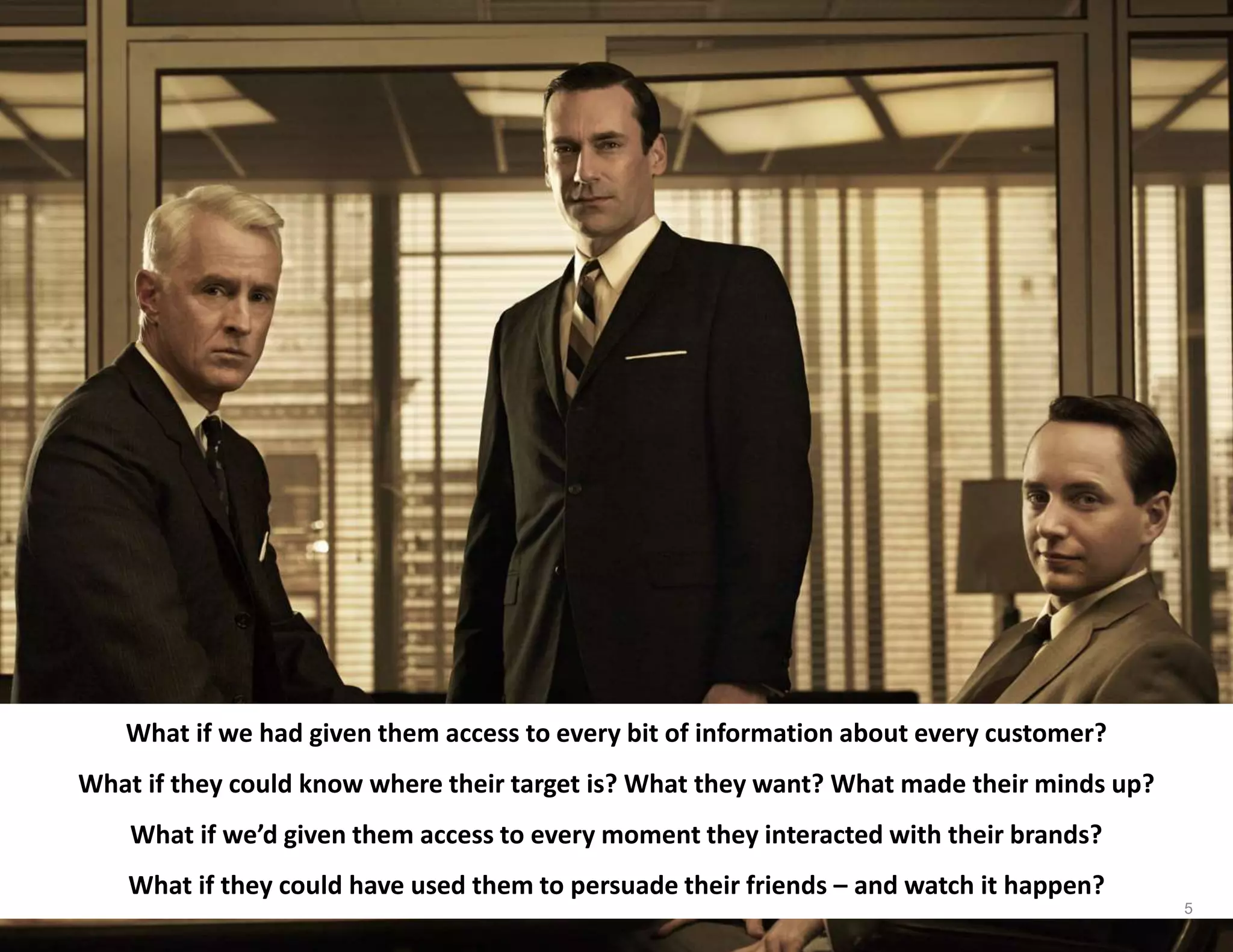 What if we had given them access to every bit of information about every customer?
What if they could know where their target is? What they want? What made their minds up?
What if we’d given them access to every moment they interacted with their brands?
What if they could have used them to persuade their friends – and watch it happen?
5
 