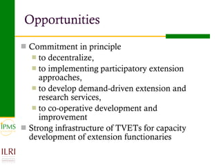 Opportunities Commitment in principle  to decentralize,  to implementing participatory extension approaches,  to develop demand-driven extension and research services, to co-operative development and improvement Strong infrastructure of TVETs for capacity development of extension functionaries 