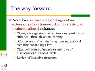 The way forward.. Need for a  national/regional agriculture extension policy/framework  and a  strategy to institutionalize  the changes Changes in organisational cultures and professional attitudes – through action learning “ Change agents” within the system and political commitment at a high level Clear definitions of mandates and roles of functionaries at various levels Review of incentive structures 
