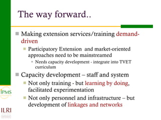 The way forward.. Making extension services/training  demand-driven   Participatory Extension  and market-oriented approaches need to be mainstreamed Needs capacity development - integrate into TVET curriculum Capacity development – staff and system Not only training - but  learning by doing , facilitated experimentation Not only personnel and infrastructure – but development of  linkages and networks 
