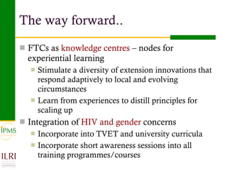 FTCs as  knowledge centres  – nodes for experiential learning Stimulate a diversity of extension innovations that respond adaptively to local and evolving circumstances Learn from experiences to distill principles for scaling up Integration of  HIV and gender  concerns  Incorporate into TVET and university curricula Incorporate short awareness sessions into all training programmes/courses The way forward.. 