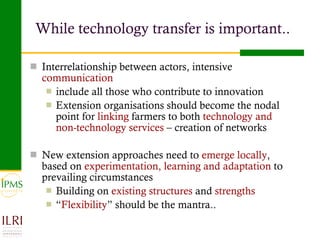 While technology transfer is important.. Interrelationship between actors, intensive  communication   include all those who contribute to innovation  Extension organisations should become the nodal point for  linking  farmers to both  technology and non-technology services  – creation of networks New extension approaches need to  emerge locally , based on  experimentation, learning and adaptation  to prevailing circumstances Building on  existing structures  and  strengths “ Flexibility ” should be the mantra.. 